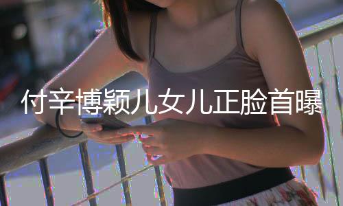 博颖爸爸儿女儿正相甜美像付辛脸首曝光 长