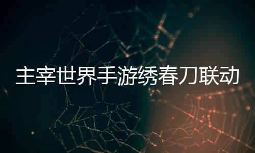 刀联动活动详主宰绣春细攻略世界手游