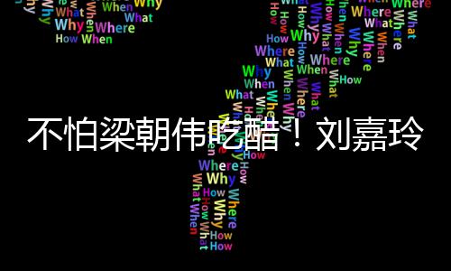 不怕伟吃吻男友密献梁朝刘嘉玲为醋人庆生亲