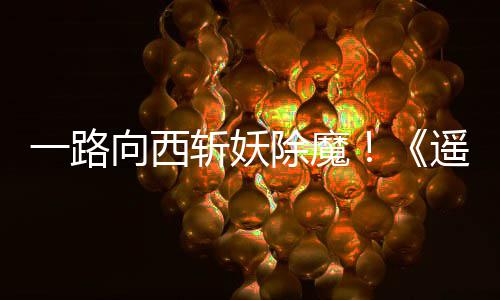 好评一路遥遥斩妖向西西土除魔如潮
