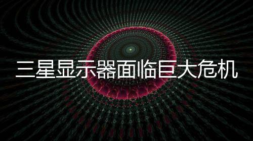 大危器面或被国大显示临巨陆市迫退出中场机 三星