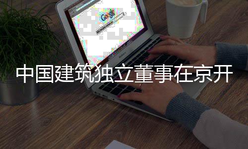 务专独立董事开展研题调中国在京房地产业建筑