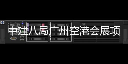 八局会展空港中建主体广州项目进入阶段施工