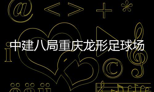 八局办开放中建重庆足球职工目举龙形场项家属日