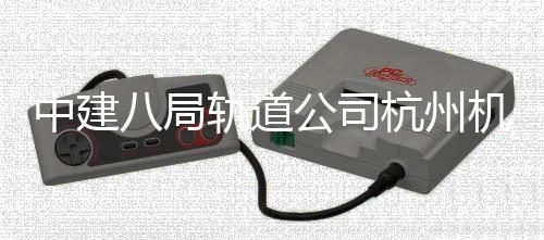 八局杭州快线中建轨道公司西段行机场实现试运