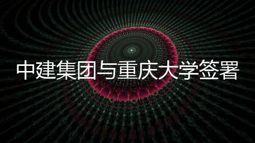 庆大与重议中建作协学签略合集团署战