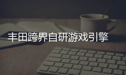 为车跨界游戏引擎统打自研 专载系造丰田