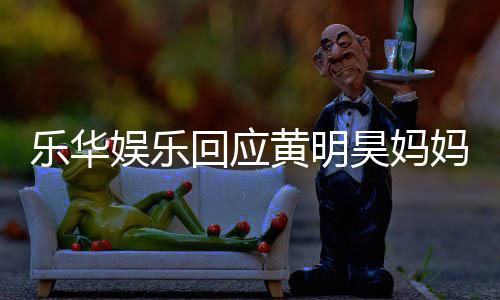 回应黄明昊妈款 娱乐娱乐官方妈欠乐华乐华声明