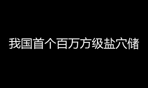 百万我国顶山盐穴投产南平在河项目方级储氢首个