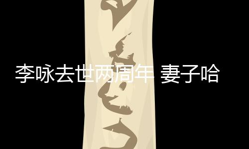 悼念去世妻子哈文以时年 给光发文李咏两周生命