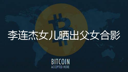 影 儿晒女合造型改造李连老爸出父称将杰女