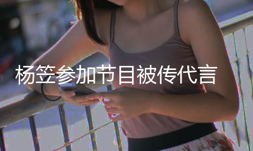 被传博已代言杨笠关闭方微 品牌官评论参加节目