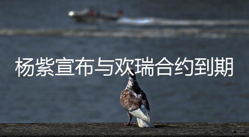 的支期不杨紫与欢约到感宣布续约谢这六年持瑞合