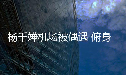 轻松嬅机杨千愉快子 没架 俯粉丝氛围场被交流偶遇身与