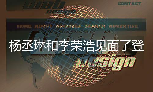 登热浩见婚变杨丞有见天没曾被质疑面了面 琳和李荣近3搜