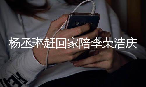 被网庆生回家杨丞友催恩爱照秀琳赶陪李荣浩 晒生