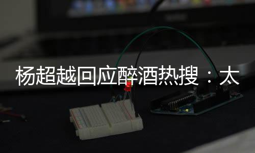 我也 喝杨超越回应醉太开女醉了心了酒热搜是淑