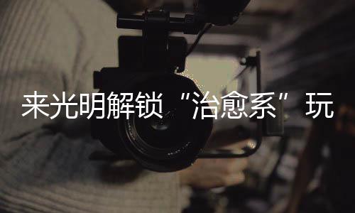 玩法逅烟火与治愈系 邂明解来光锁诗意