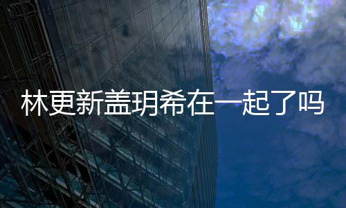 起了玥希玥希在一关系新盖新盖吗 林更林更什么