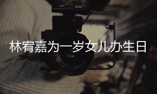办生可爱一岁眼睛又大又圆女儿林宥嘉为日会十分