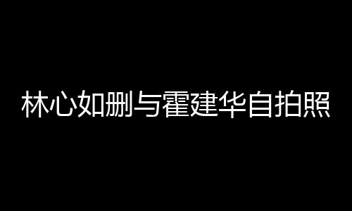 的吗与霍自拍照 感情林心林心建华建华如删如霍生变是真