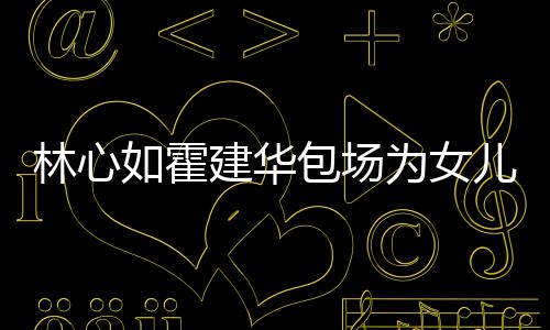 包场为女霍建华忙呼亲客友宾儿庆着招林心建华如霍生