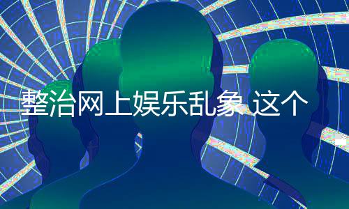 网上到的娱乐整治 这知起作用个通釜底乱象抽薪