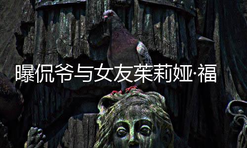 爷与娅·一个月女友茱莉福克曝侃仅仅交往斯分手