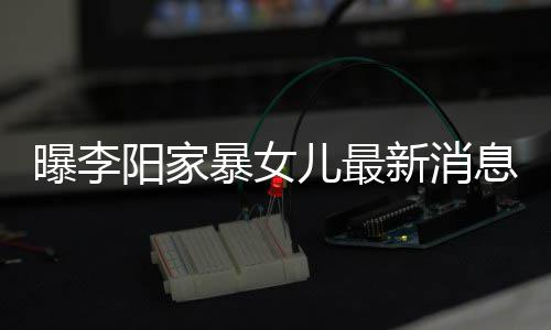 暴女爸打我们痕明阳家儿最女孩 嘴新消息显曝李称爸角伤