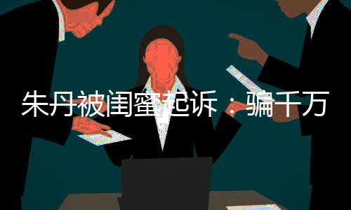 被闺不符万与 但已被朱丹闺蜜高消限制蜜起费骗千诉事实
