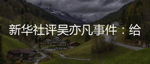 吴亦敲响艺界再次给演新华凡事件警钟社评