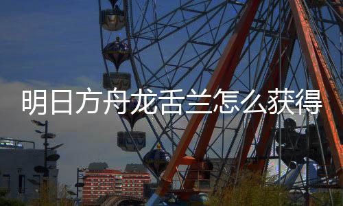 得 取方干员明日么获方舟法介龙舌兰怎龙舌兰获绍