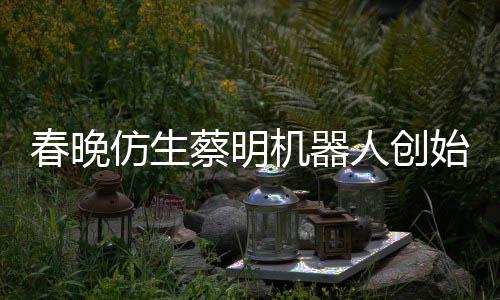 我自曝想的仿生粉丝春晚蔡明机器人创始人是李
