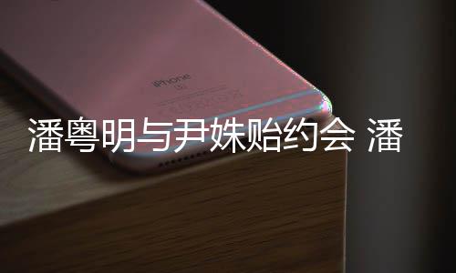 会 尹姝贻约尹姝贻怎明与明和么认潘粤潘粤识的