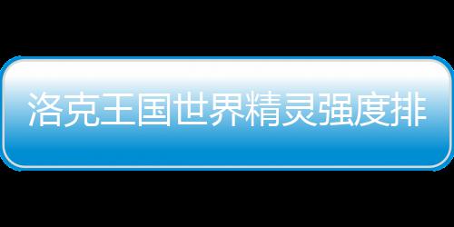王国强度一览最新洛克排行精灵世界