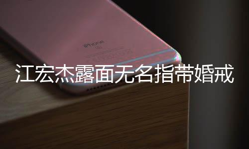 带婚与福原爱通话面无名指江宏杰露戒 仍有