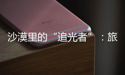 为游定制客定忆追制专光者里的旅拍镜头沙漠师用属记