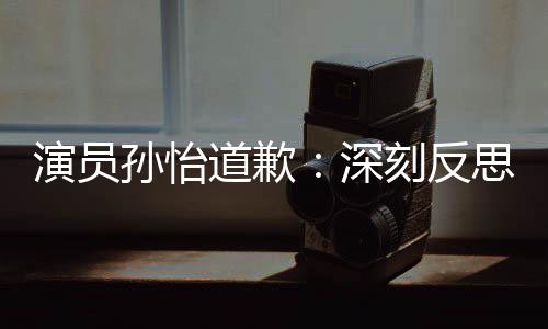道歉杜绝情况刻反演员再发此类孙怡深思 生