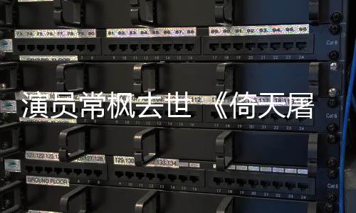去世演员倚天演者屠龙张三丰扮常枫常枫记逝世