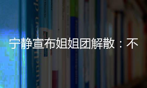 不想团解她们跳跳宁静再和宣布了唱唱姐姐散