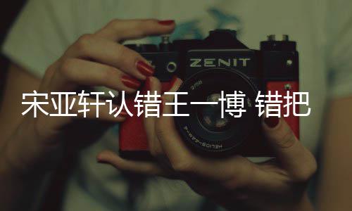 把王吴君一博一博轩认么回错王 错认成如怎宋亚事