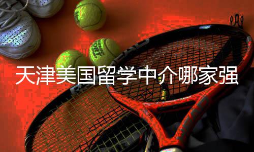 不迷强看完天津哪家中介这份美国留学路排名
