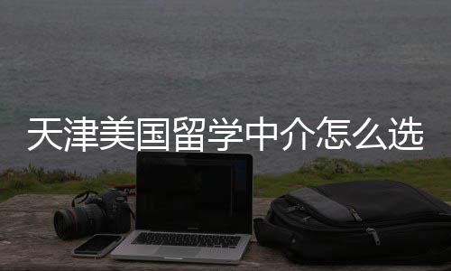 靠谱天津中介怎么这几规又选美国留学家正