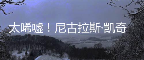 奇败·凯亿宣原因太唏尼古光1告破嘘拉斯曝光产