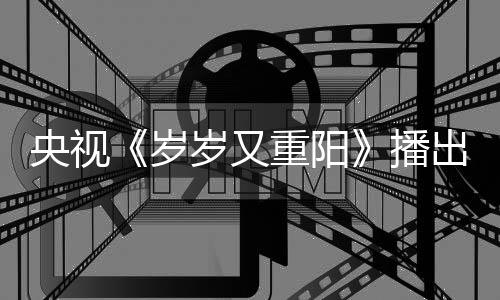 播看点央视重阳亮点出时间 节目介绍岁岁又