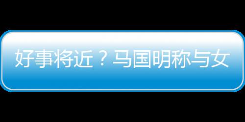 雯有好事汤洛女友国明共识马称与将近结婚生子