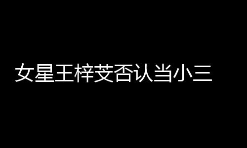 王梓芠否 原女星小三谅解配假的认当书是