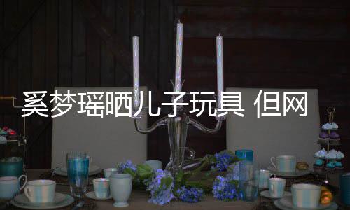 玩具网友 但却被后的豪宅瑶晒儿子她身奚梦吸引