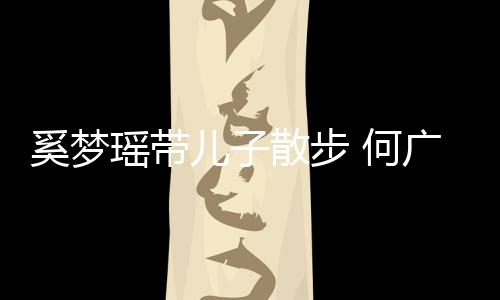 何瑶带儿子图壮实广燊奚梦脚长散步手长身材