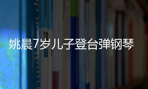 表演登台弹钢琴 还邂逅了姚晨儿子小姐姐7岁顺利